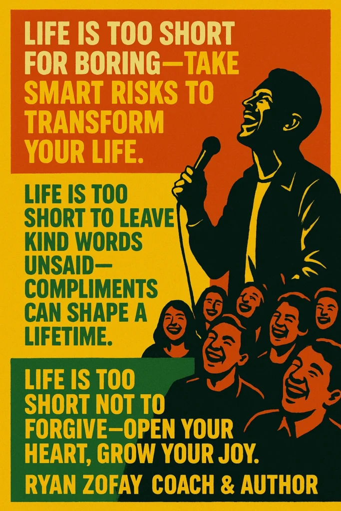 My favorite top 3 life is too short quotes: "Life is too short for boring—take smart risks to transform your life." "Life is too short to leave kind words unsaid—compliments can shape a lifetime.", and "Life is too short not to forgive—open your heart, grow your joy."